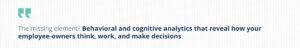 Stylized pull quote, repeating: The missing element? Behavioral and cognitive analytics that reveal how your employee-owners think, work, and make decisions."